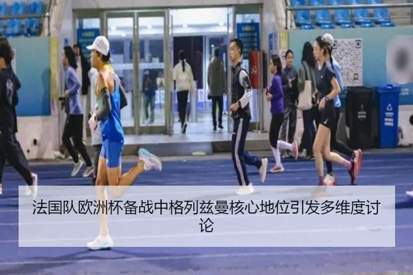 法国队欧洲杯备战中格列兹曼核心地位引发多维度讨论